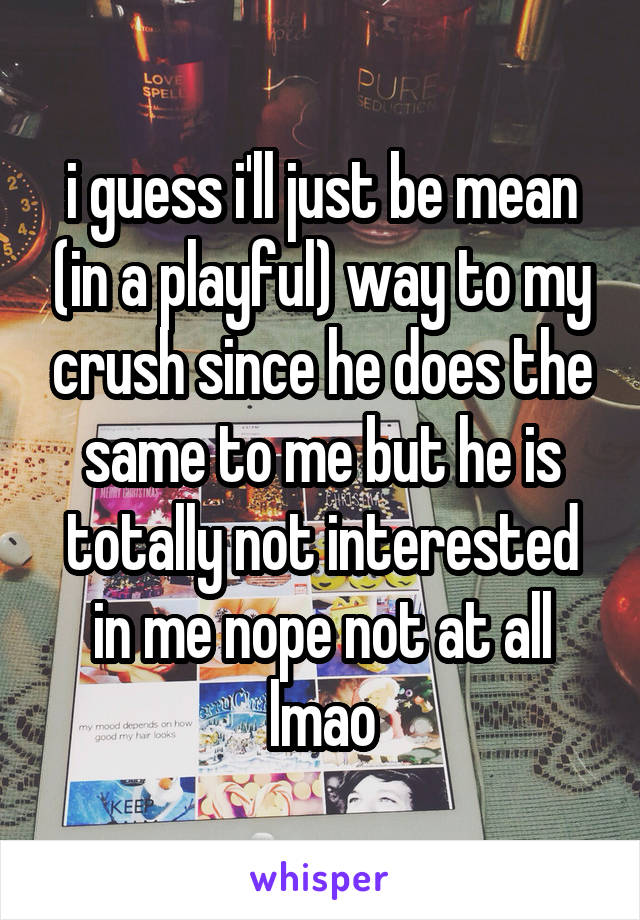 i guess i'll just be mean (in a playful) way to my crush since he does the same to me but he is totally not interested in me nope not at all lmao