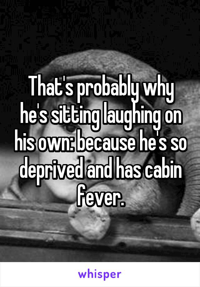 That's probably why he's sitting laughing on his own: because he's so deprived and has cabin fever.