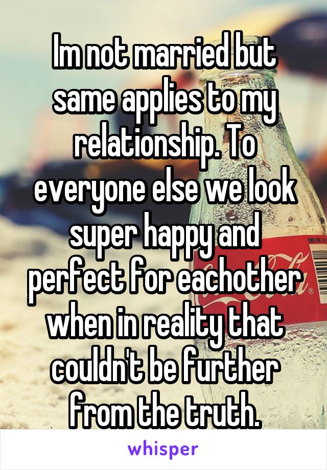 Im not married but same applies to my relationship. To everyone else we look super happy and perfect for eachother when in reality that couldn't be further from the truth.
