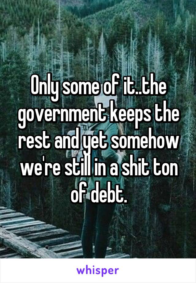 Only some of it..the government keeps the rest and yet somehow we're still in a shit ton of debt.