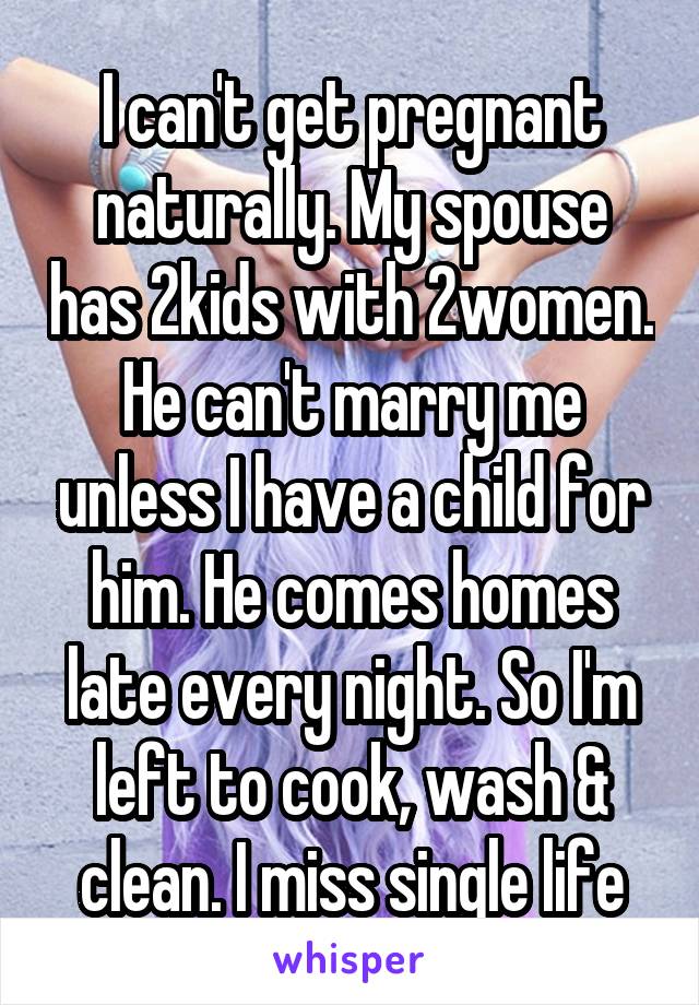 I can't get pregnant naturally. My spouse has 2kids with 2women. He can't marry me unless I have a child for him. He comes homes late every night. So I'm left to cook, wash & clean. I miss single life