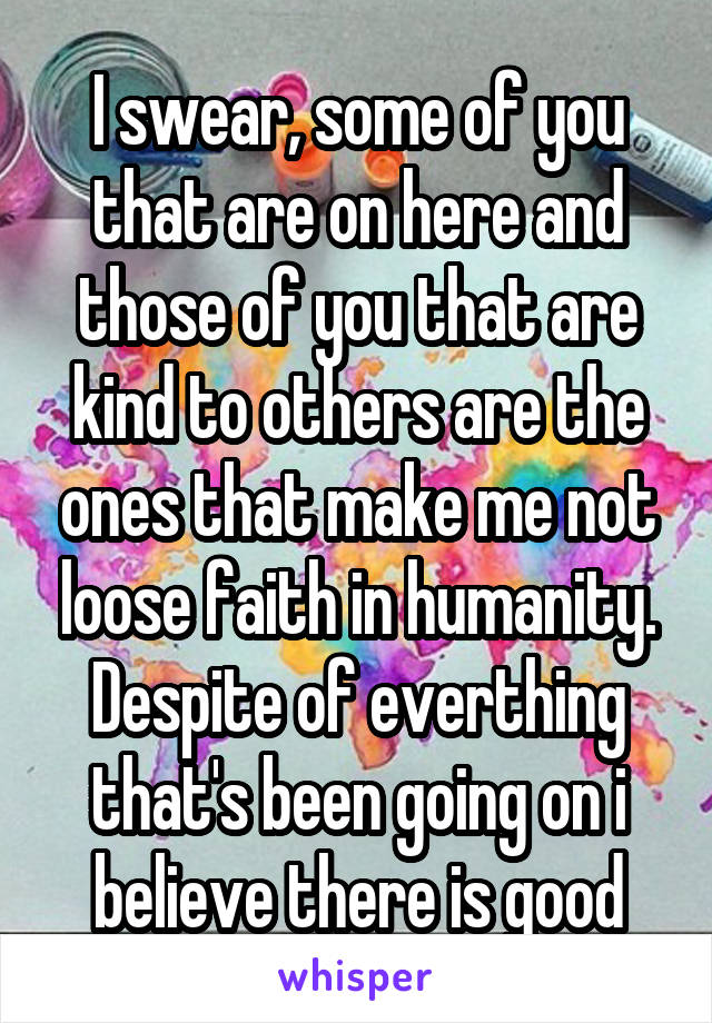 I swear, some of you that are on here and those of you that are kind to others are the ones that make me not loose faith in humanity. Despite of everthing that's been going on i believe there is good