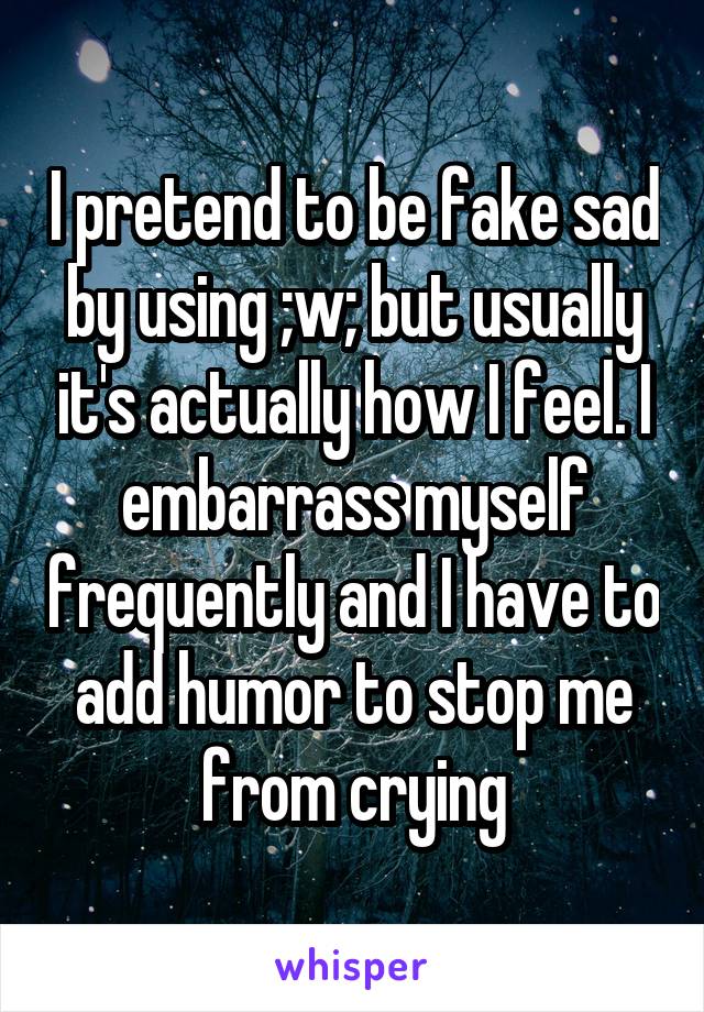I pretend to be fake sad by using ;w; but usually it's actually how I feel. I embarrass myself frequently and I have to add humor to stop me from crying