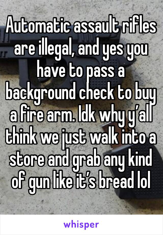 Automatic assault rifles are illegal, and yes you have to pass a background check to buy a fire arm. Idk why y’all think we just walk into a store and grab any kind of gun like it’s bread lol 