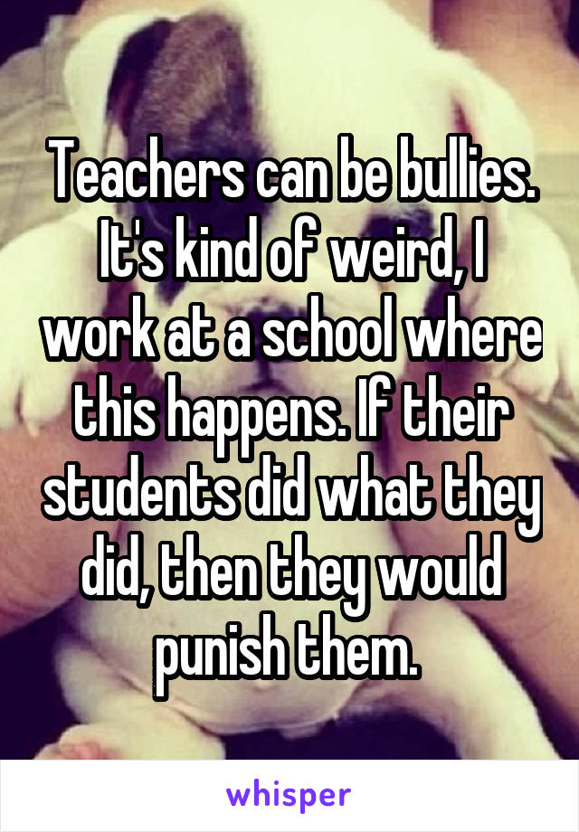 Teachers can be bullies. It's kind of weird, I work at a school where this happens. If their students did what they did, then they would punish them. 