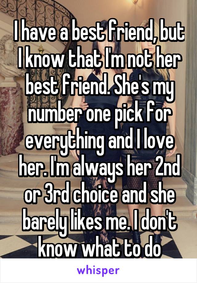 I have a best friend, but I know that I'm not her best friend. She's my number one pick for everything and I love her. I'm always her 2nd or 3rd choice and she barely likes me. I don't know what to do