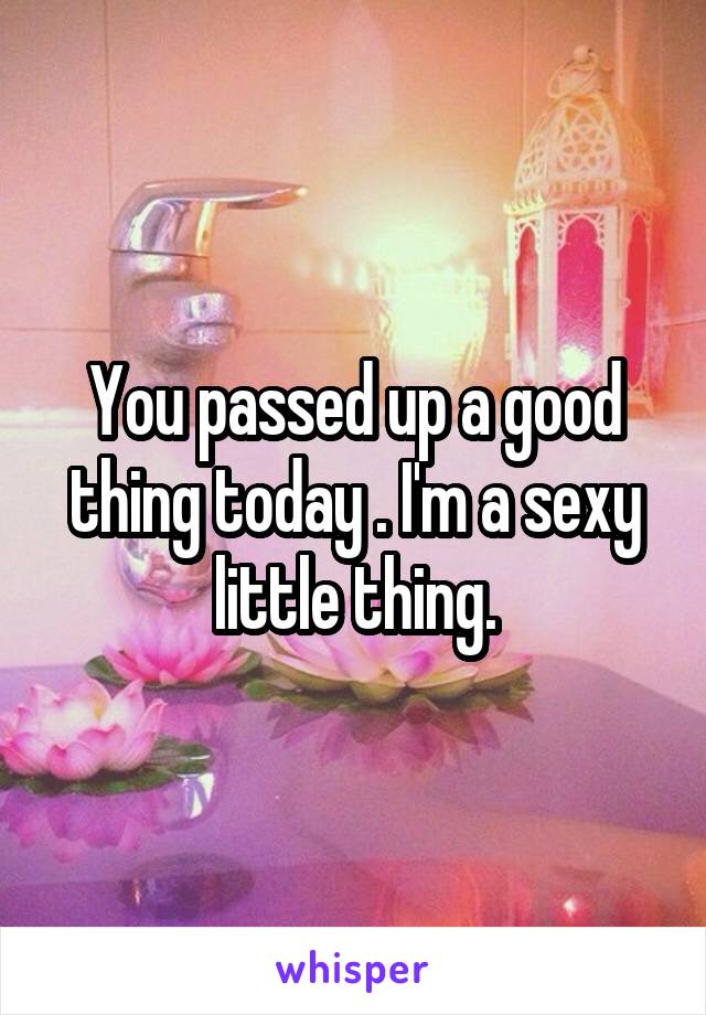 You passed up a good thing today . I'm a sexy little thing.