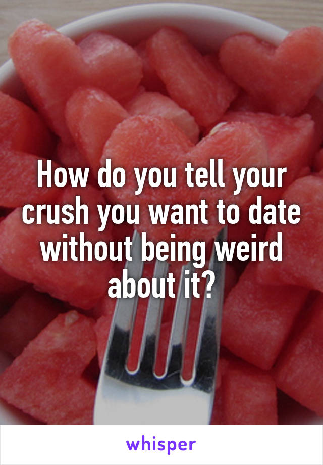 How do you tell your crush you want to date without being weird about it?