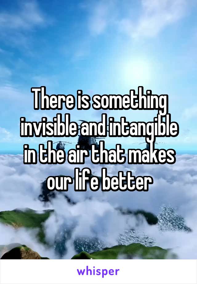 There is something invisible and intangible in the air that makes our life better