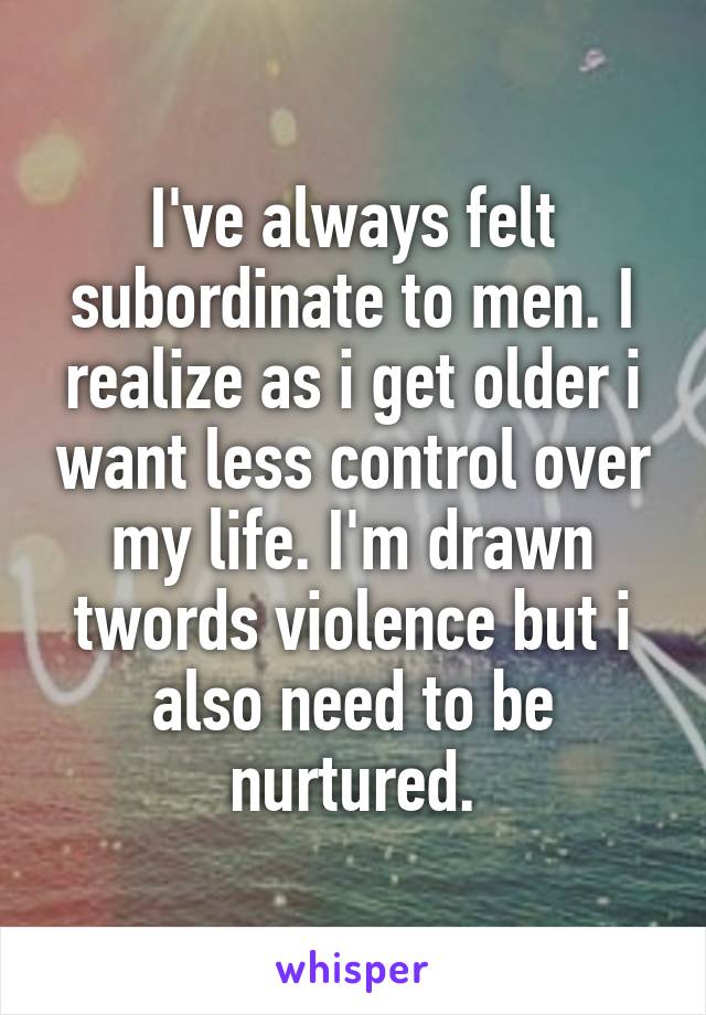 I've always felt subordinate to men. I realize as i get older i want less control over my life. I'm drawn twords violence but i also need to be nurtured.