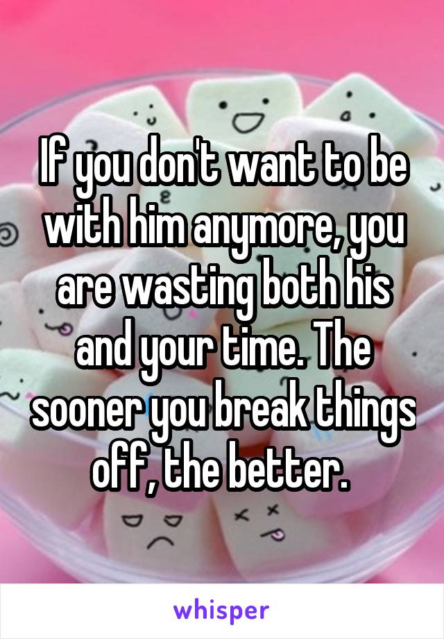If you don't want to be with him anymore, you are wasting both his and your time. The sooner you break things off, the better. 