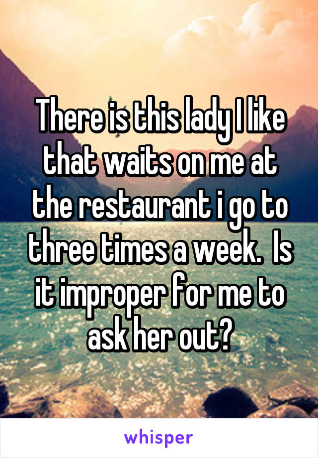 There is this lady I like that waits on me at the restaurant i go to three times a week.  Is it improper for me to ask her out?