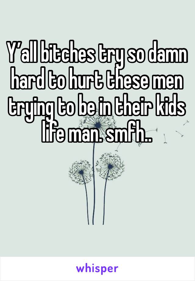 Y’all bitches try so damn hard to hurt these men trying to be in their kids life man. smfh..