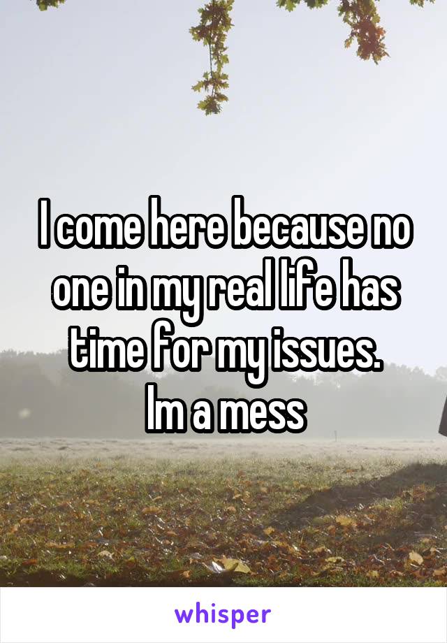 I come here because no one in my real life has time for my issues.
Im a mess