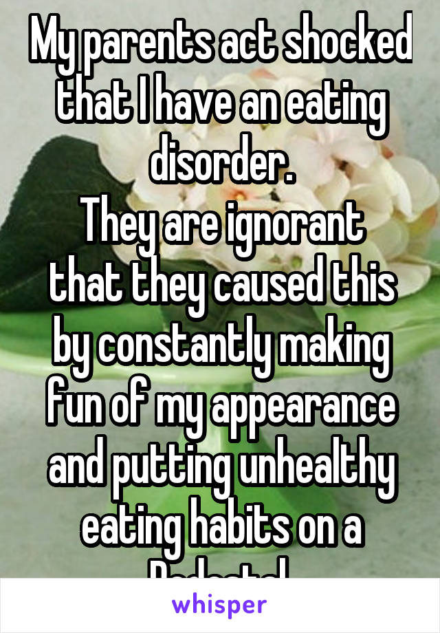 My parents act shocked that I have an eating disorder.
They are ignorant that they caused this by constantly making fun of my appearance and putting unhealthy eating habits on a Pedestal 