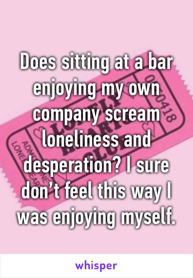 Does sitting at a bar enjoying my own company scream loneliness and desperation? I sure don’t feel this way I was enjoying myself. 