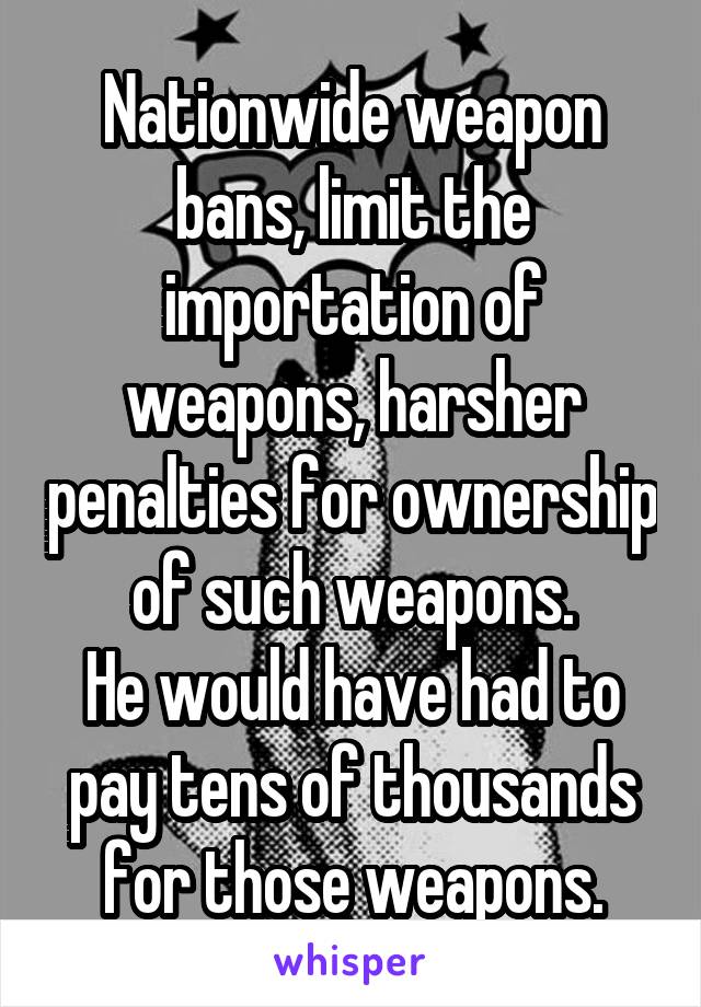 Nationwide weapon bans, limit the importation of weapons, harsher penalties for ownership of such weapons.
He would have had to pay tens of thousands for those weapons.