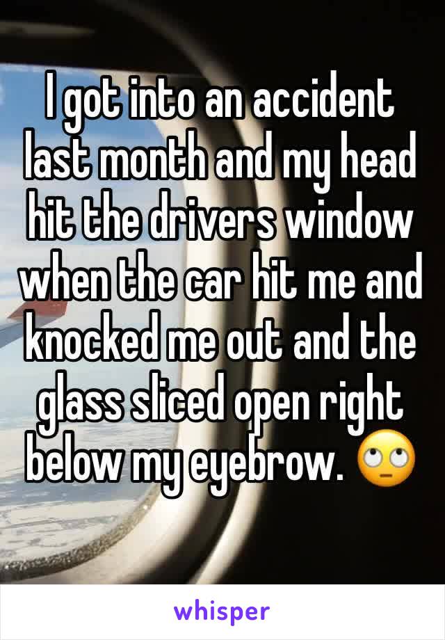 I got into an accident last month and my head hit the drivers window when the car hit me and knocked me out and the glass sliced open right below my eyebrow. 🙄