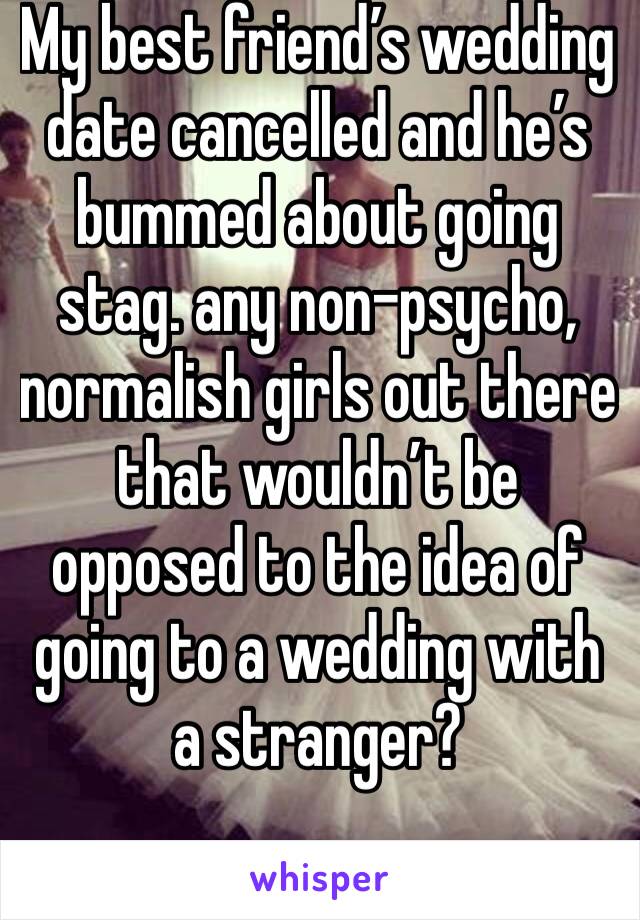 My best friend’s wedding date cancelled and he’s bummed about going stag. any non-psycho, normalish girls out there that wouldn’t be opposed to the idea of going to a wedding with a stranger?