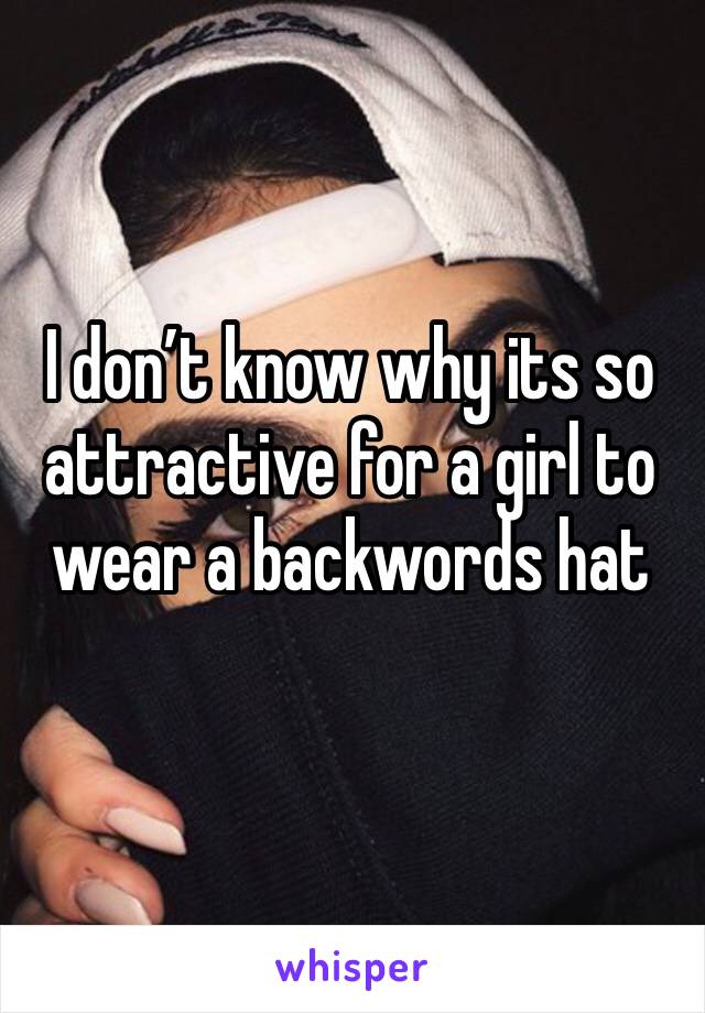 I don’t know why its so attractive for a girl to wear a backwords hat