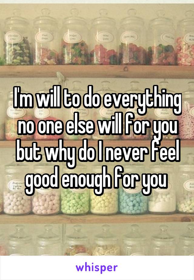 I'm will to do everything no one else will for you but why do I never feel good enough for you 