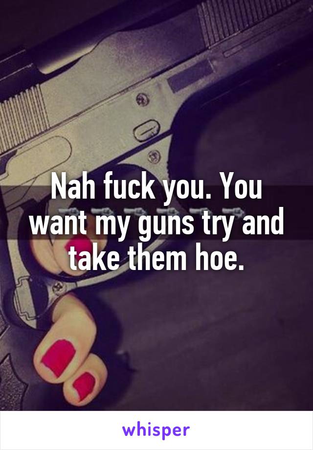 Nah fuck you. You want my guns try and take them hoe.