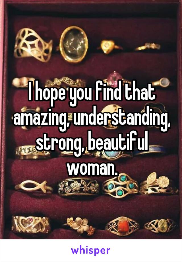 I hope you find that amazing, understanding, strong, beautiful woman.