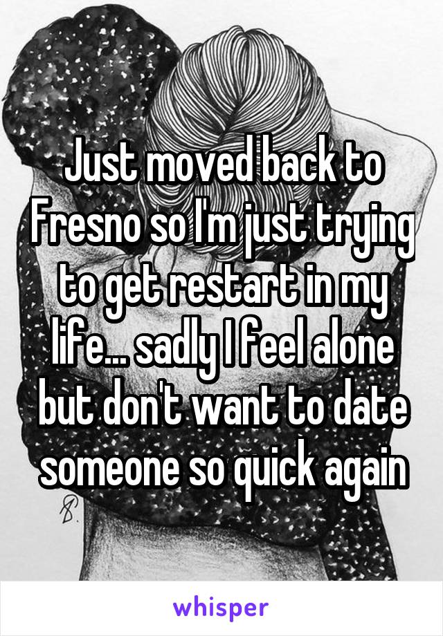 Just moved back to Fresno so I'm just trying to get restart in my life... sadly I feel alone but don't want to date someone so quick again