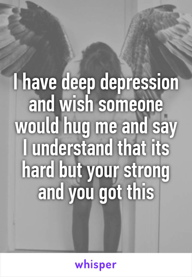 I have deep depression and wish someone would hug me and say I understand that its hard but your strong and you got this