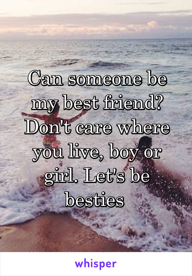 Can someone be my best friend? Don't care where you live, boy or girl. Let's be besties 
