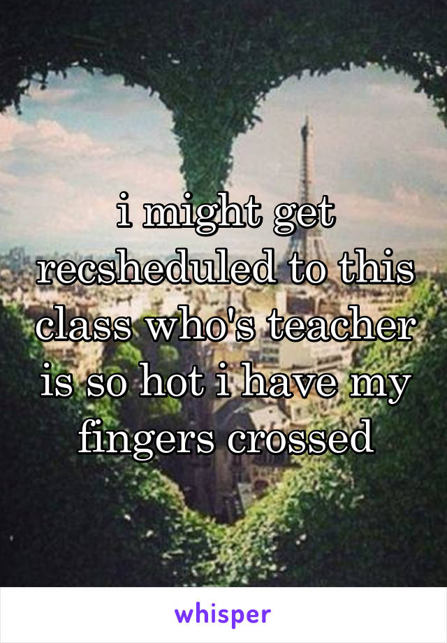 i might get recsheduled to this class who's teacher is so hot i have my fingers crossed