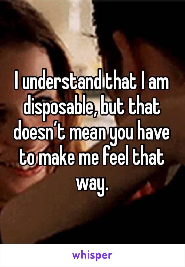 I understand that I am disposable, but that doesn’t mean you have to make me feel that way. 