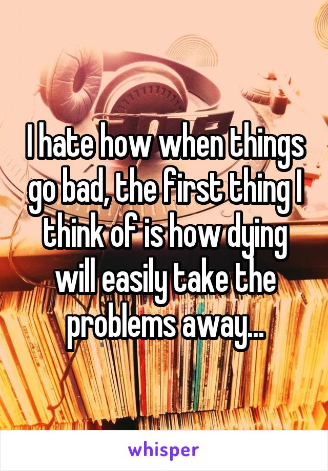 I hate how when things go bad, the first thing I think of is how dying will easily take the problems away...