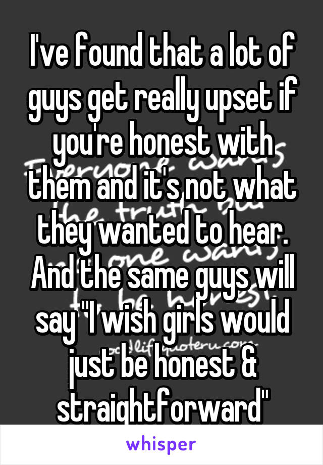 I've found that a lot of guys get really upset if you're honest with them and it's not what they wanted to hear. And the same guys will say "I wish girls would just be honest & straightforward"