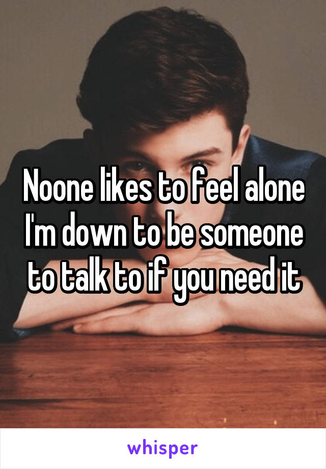 Noone likes to feel alone I'm down to be someone to talk to if you need it