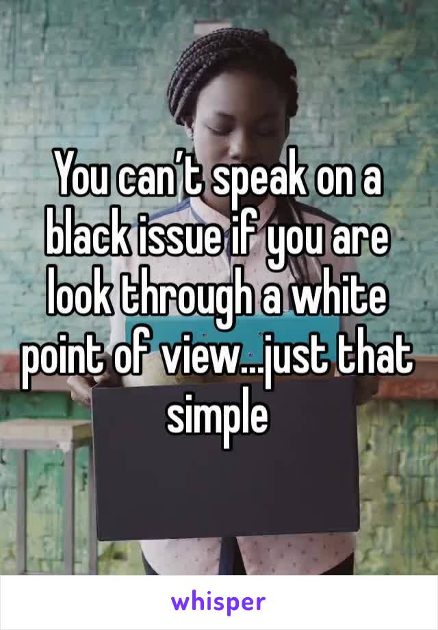You can’t speak on a black issue if you are look through a white point of view...just that simple