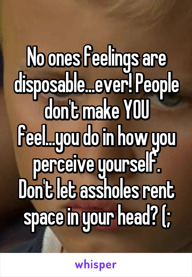 No ones feelings are disposable...ever! People don't make YOU feel...you do in how you perceive yourself.
Don't let assholes rent space in your head? (;