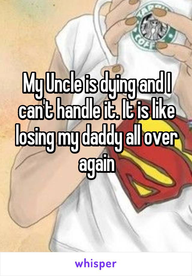 My Uncle is dying and I can't handle it. It is like losing my daddy all over again
