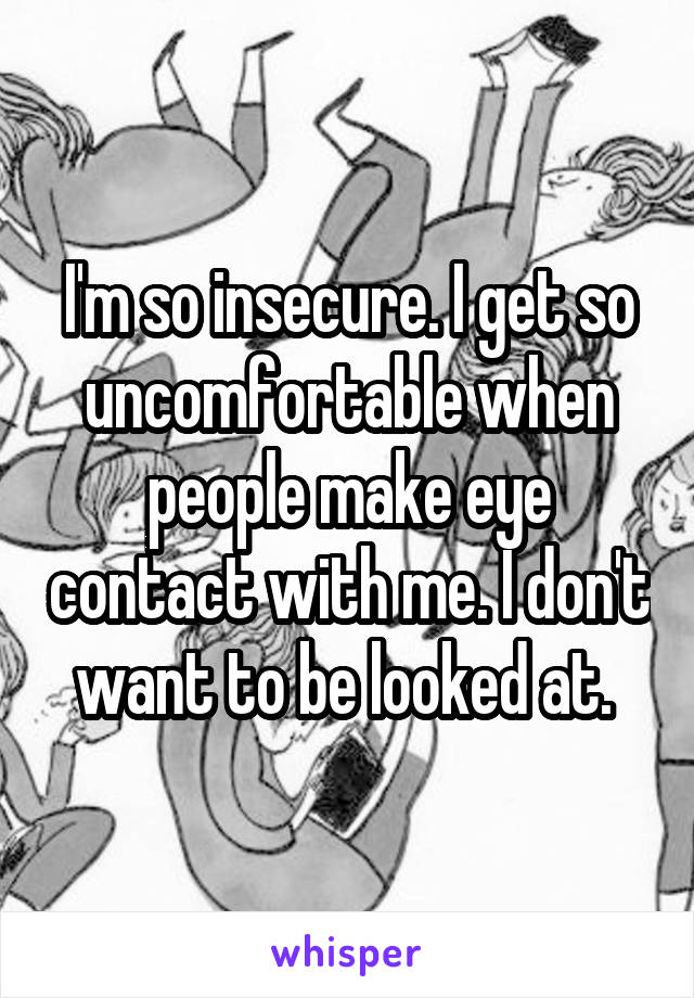 I'm so insecure. I get so uncomfortable when people make eye contact with me. I don't want to be looked at. 