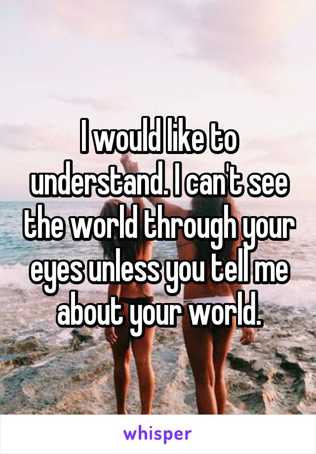I would like to understand. I can't see the world through your eyes unless you tell me about your world.