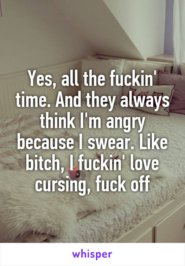 Yes, all the fuckin' time. And they always think I'm angry because I swear. Like bitch, I fuckin' love cursing, fuck off