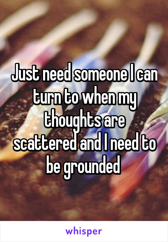 Just need someone I can turn to when my thoughts are scattered and I need to be grounded 