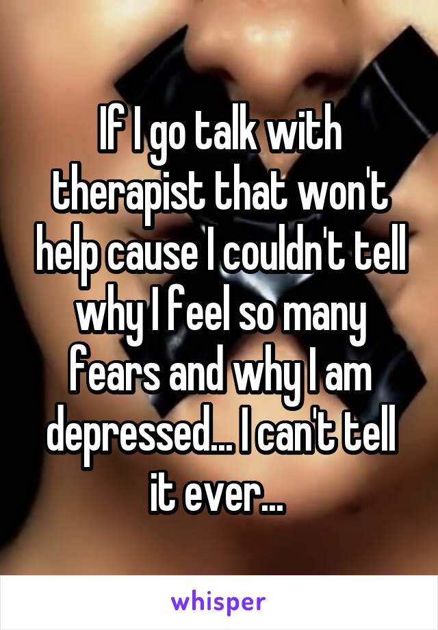 If I go talk with therapist that won't help cause I couldn't tell why I feel so many fears and why I am depressed... I can't tell it ever... 