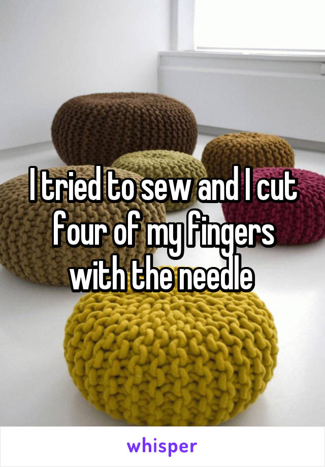 I tried to sew and I cut four of my fingers with the needle 