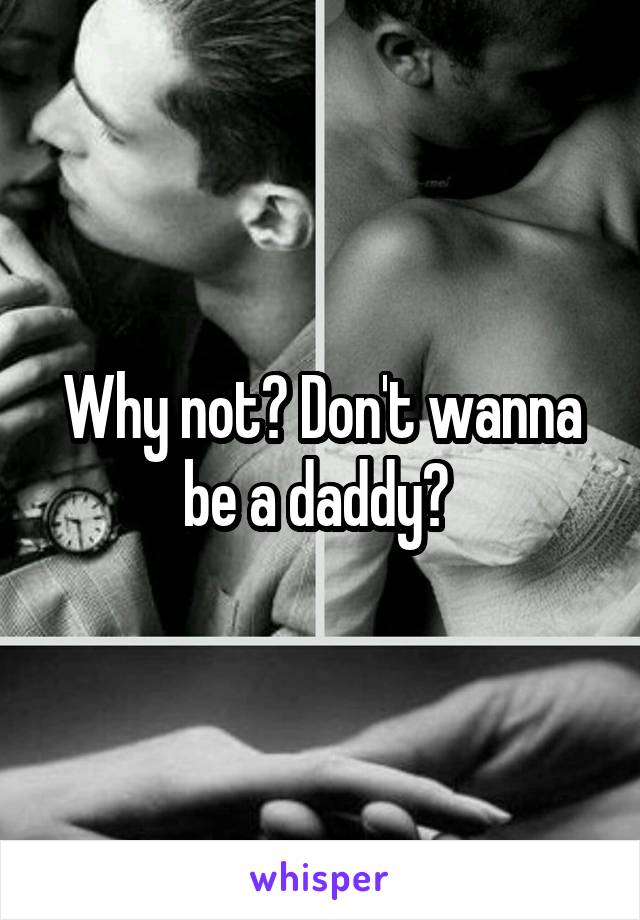 Why not? Don't wanna be a daddy? 