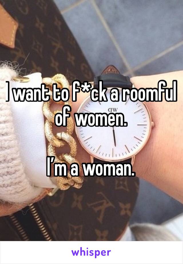 I want to f*ck a roomful of women. 

I’m a woman.