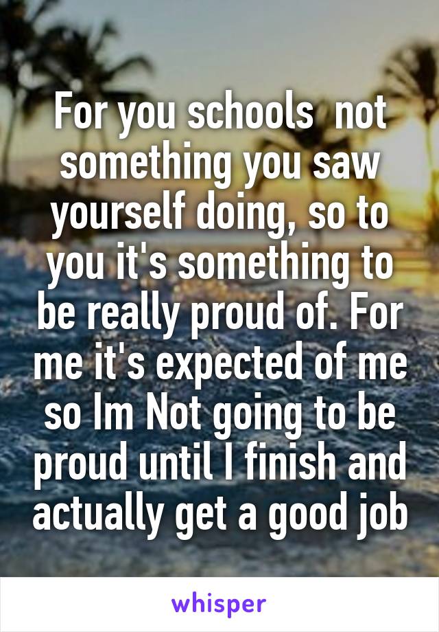 For you schools  not something you saw yourself doing, so to you it's something to be really proud of. For me it's expected of me so Im Not going to be proud until I finish and actually get a good job