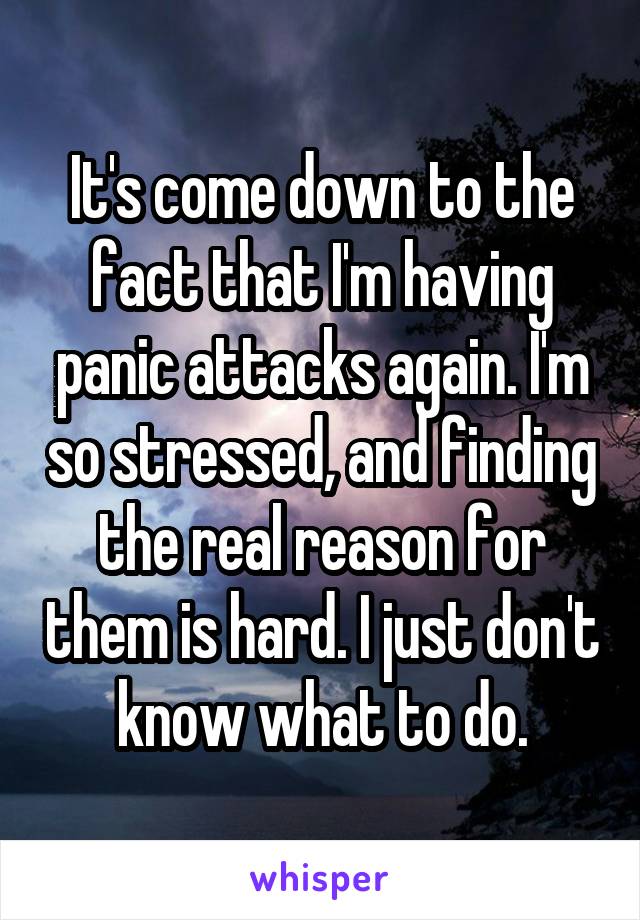 It's come down to the fact that I'm having panic attacks again. I'm so stressed, and finding the real reason for them is hard. I just don't know what to do.