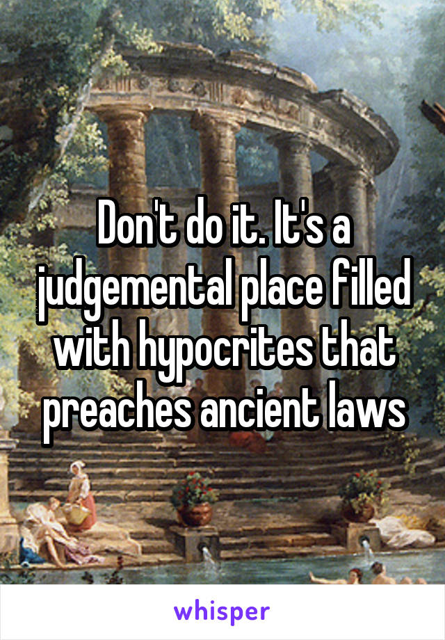 Don't do it. It's a judgemental place filled with hypocrites that preaches ancient laws