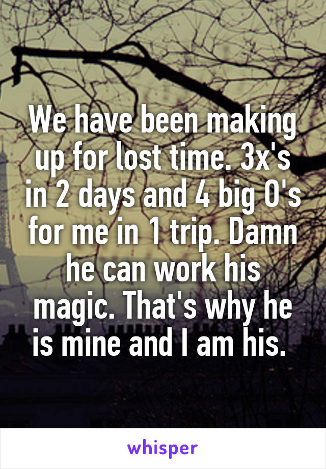 We have been making up for lost time. 3x's in 2 days and 4 big O's for me in 1 trip. Damn he can work his magic. That's why he is mine and I am his. 